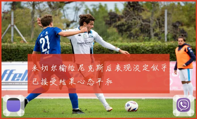 米切尔输给尼克斯后表现淡定似乎已接受结果心态平和