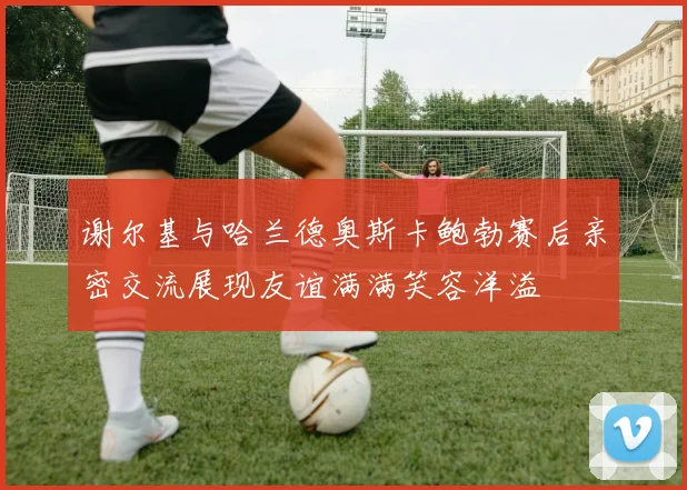谢尔基与哈兰德奥斯卡鲍勃赛后亲密交流展现友谊满满笑容洋溢