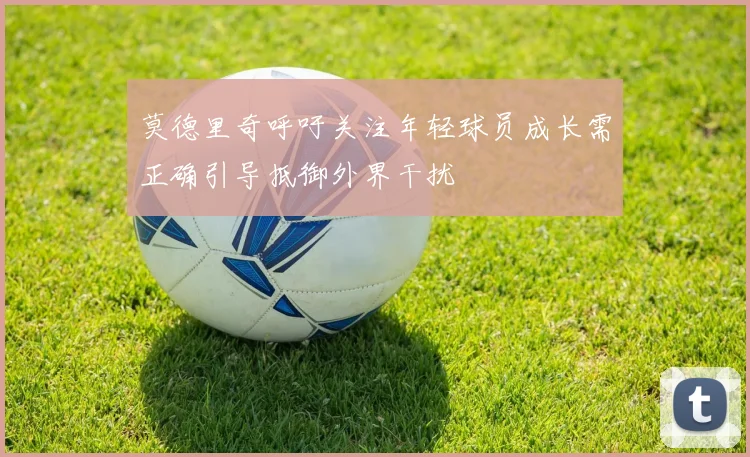 莫德里奇呼吁关注年轻球员成长需正确引导抵御外界干扰