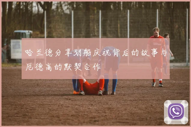 哈兰德分享划船庆祝背后的故事与厄德高的默契合作