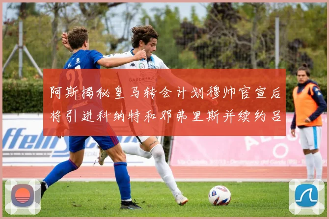 阿斯揭秘皇马转会计划穆帅官宣后将引进科纳特和邓弗里斯并续约吕迪格