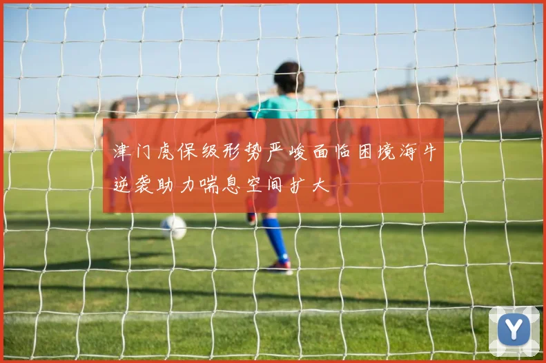津门虎保级形势严峻面临困境海牛逆袭助力喘息空间扩大