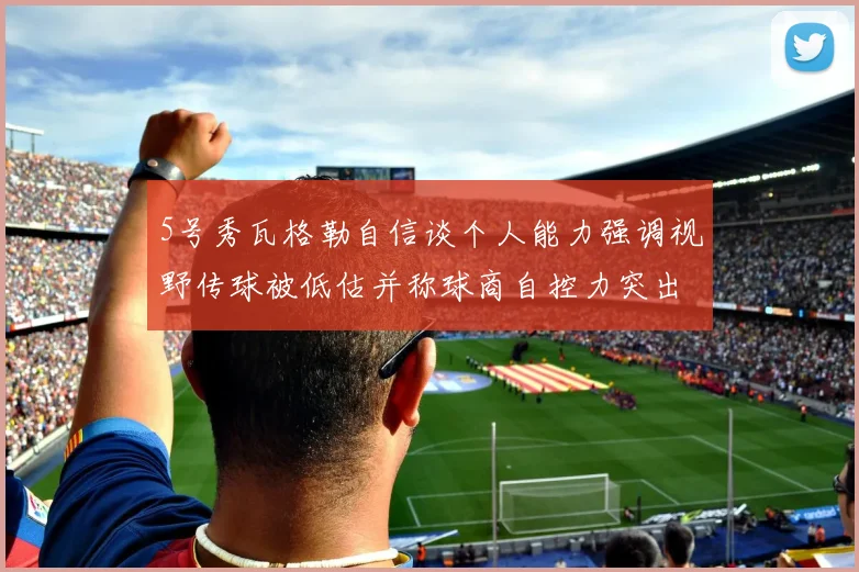 5号秀瓦格勒自信谈个人能力强调视野传球被低估并称球商自控力突出