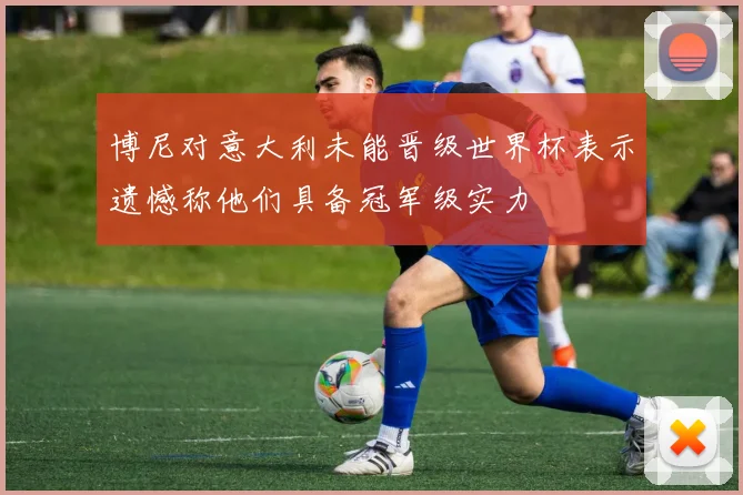 博尼对意大利未能晋级世界杯表示遗憾称他们具备冠军级实力