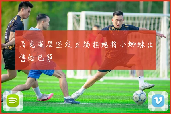 马竞高层坚定立场拒绝将小蜘蛛出售给巴萨